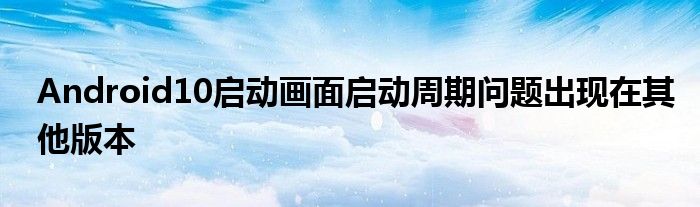 Android10启动画面启动周期问题出现在其他版本